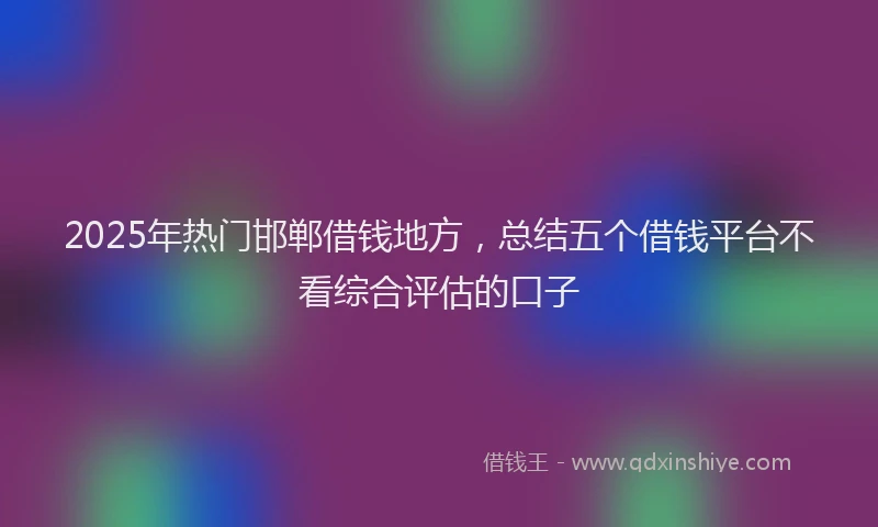 2025年热门邯郸借钱地方,总结五个借钱平台不看综合评估的口子