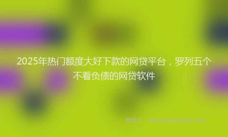 2025年热门额度大好下款的网贷平台，罗列五个不看负债的网贷软件