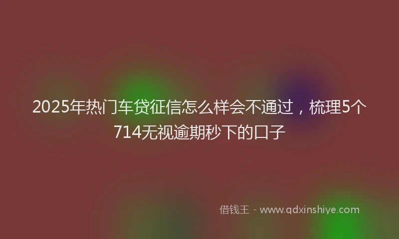 2025年热门车贷征信怎么样会不通过，梳理5个714无视逾期秒下的口子