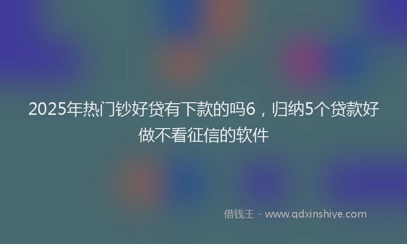 2025年热门钞好贷有下款的吗6,归纳5个贷款好做不看征信的软件