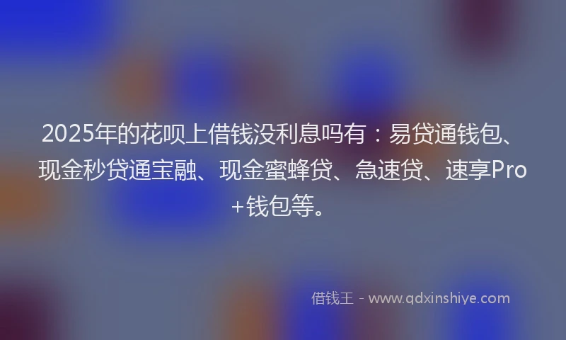 2025年的花呗上借钱没利息吗有：易贷通钱包、现金秒贷通宝融、现金蜜蜂贷、急速贷、速享Pro+钱包等。