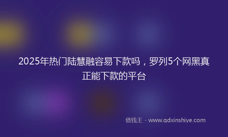2025年热门陆慧融容易下款吗，罗列5个网黑真正能下款的平台
