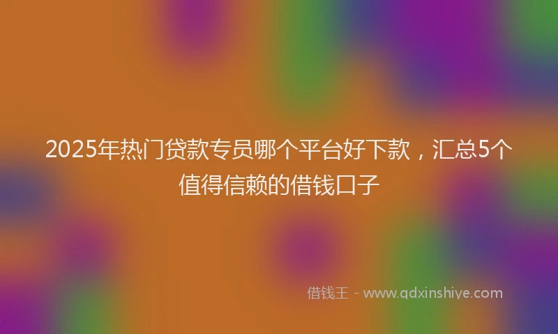 2025年热门贷款专员哪个平台好下款,汇总5个值得信赖的借钱口子