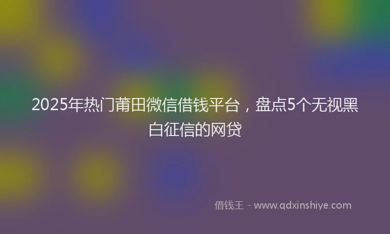2025年热门莆田微信借钱平台，盘点5个无视黑白征信的网贷