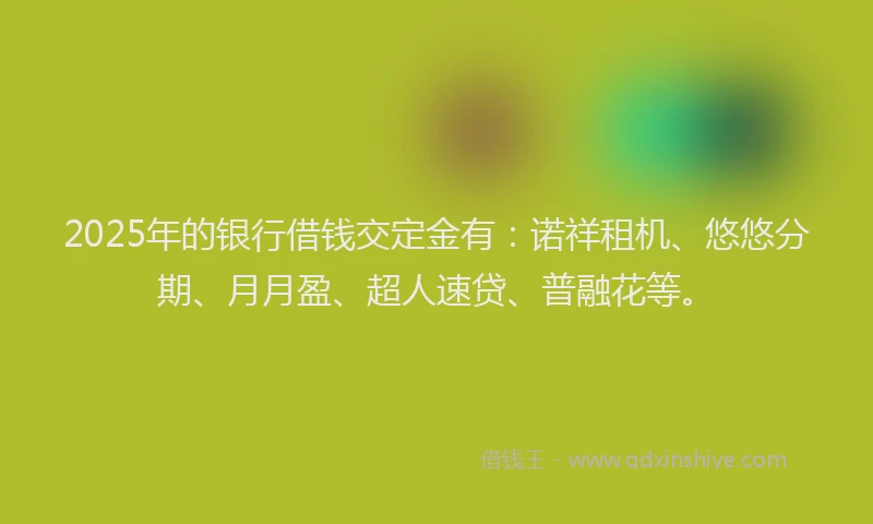 2025年的银行借钱交定金有:诺祥租机、悠悠分期、月月盈、超人速贷、普融花等。