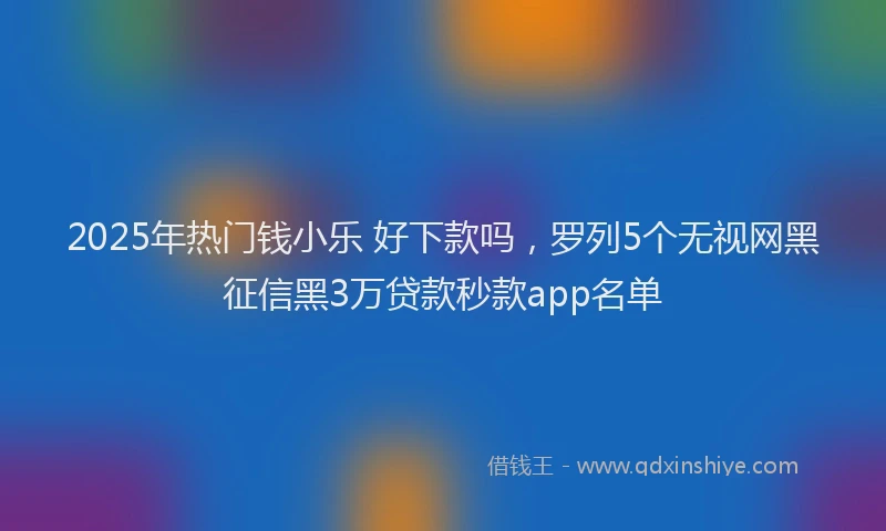 2025年热门钱小乐 好下款吗，罗列5个无视网黑征信黑3万贷款秒款app名单