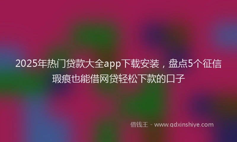 2025年热门贷款大全app下载安装,盘点5个征信瑕疵也能借网贷轻松下款的口子