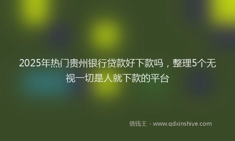 2025年热门贵州银行贷款好下款吗，整理5个无视一切是人就下款的平台
