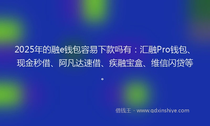 2025年的融e钱包容易下款吗有：汇融Pro钱包、现金秒借、阿凡达速借、疾融宝盒、维信闪贷等。