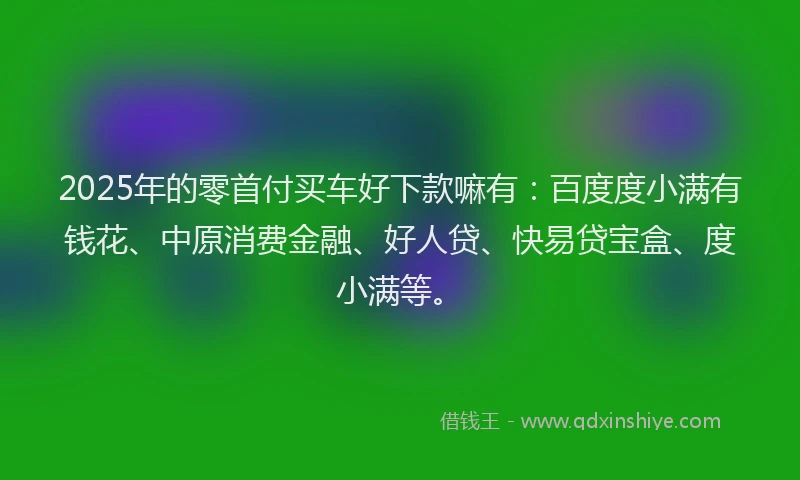 2025年的零首付买车好下款嘛有：百度度小满有钱花、中原消费金融、好人贷、快易贷宝盒、度小满等。