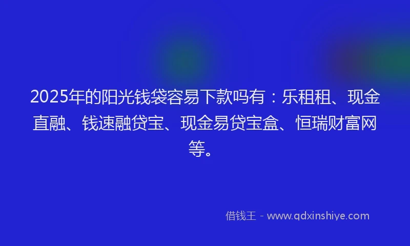 2025年的阳光钱袋容易下款吗有：乐租租、现金直融、钱速融贷宝、现金易贷宝盒、恒瑞财富网等。