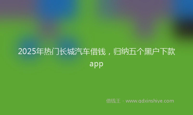 2025年热门长城汽车借钱，归纳五个黑户下款app