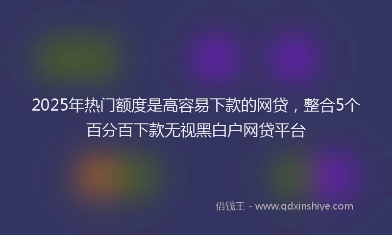 2025年热门额度是高容易下款的网贷，整合5个百分百下款无视黑白户网贷平台