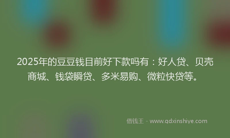 2025年的豆豆钱目前好下款吗有：好人贷、贝壳商城、钱袋瞬贷、多米易购、微粒快贷等。