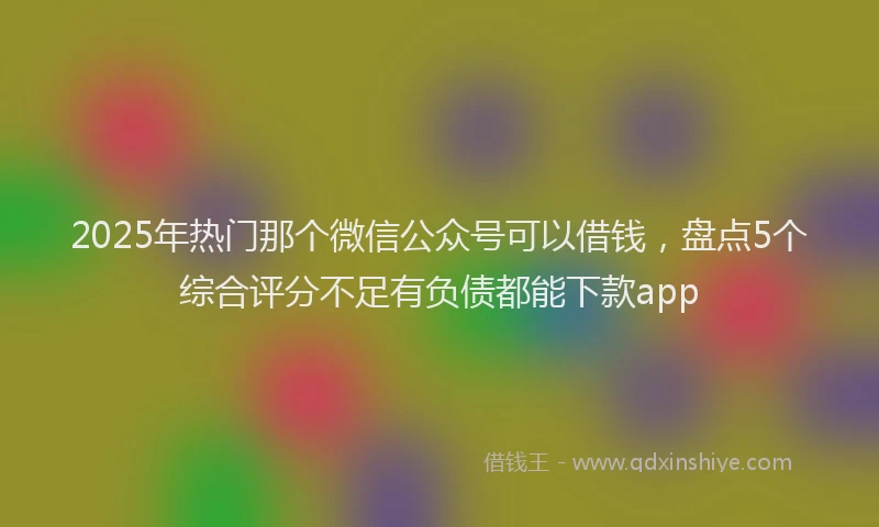 2025年热门那个微信公众号可以借钱，盘点5个综合评分不足有负债都能下款app