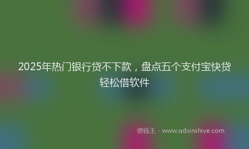 2025年热门银行贷不下款，盘点五个支付宝快贷轻松借软件