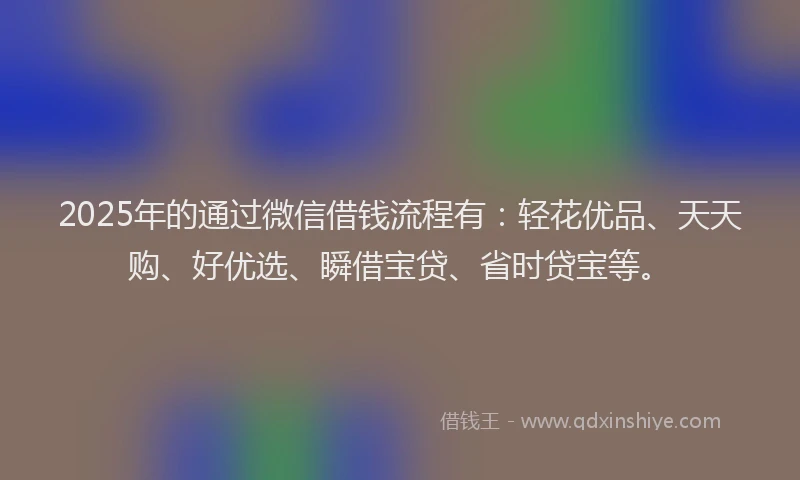 2025年的通过微信借钱流程有：轻花优品、天天购、好优选、瞬借宝贷、省时贷宝等。