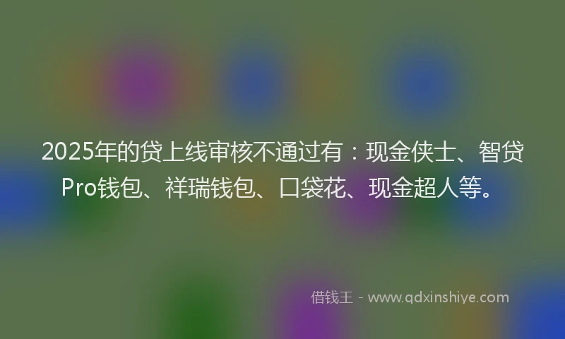 2025年的贷上线审核不通过有:现金侠士、智贷Pro钱包、祥瑞钱包、口袋花、现金超人等。