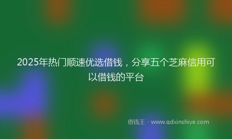 2025年热门顺速优选借钱，分享五个芝麻信用可以借钱的平台