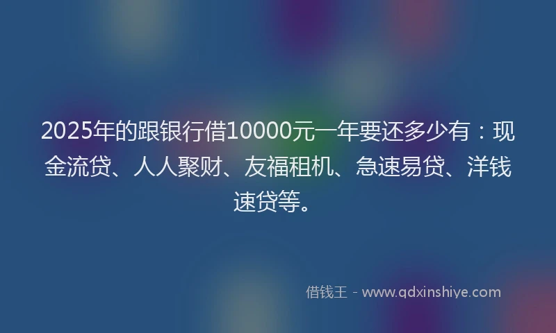2025年的跟银行借10000元一年要还多少有:现金流贷、人人聚财、友福租机、急速易贷、洋钱速贷等。
