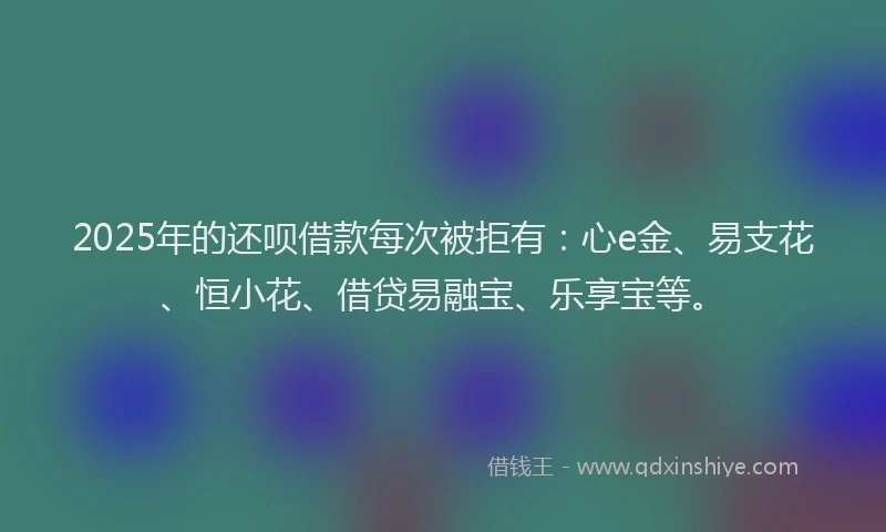 2025年的还呗借款每次被拒有:心e金、易支花、恒小花、借贷易融宝、乐享宝等。