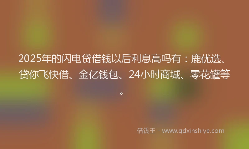 2025年的闪电贷借钱以后利息高吗有：鹿优选、贷你飞快借、金亿钱包、24小时商城、零花罐等。