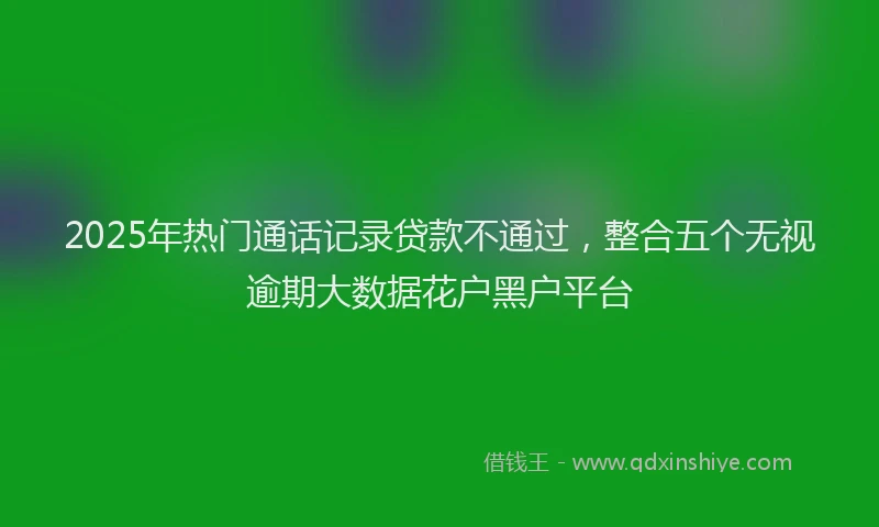 2025年热门通话记录贷款不通过,整合五个无视逾期大数据花户黑户平台