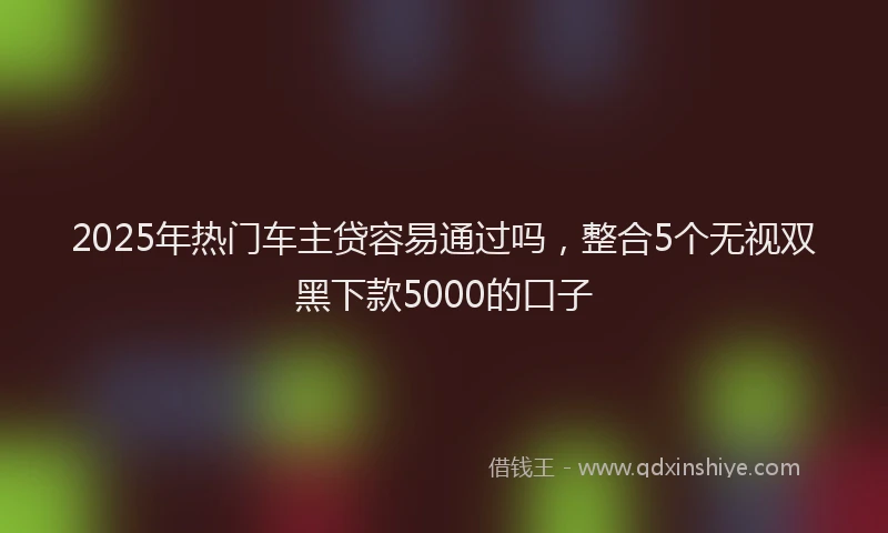 2025年热门车主贷容易通过吗,整合5个无视双黑下款5000的口子