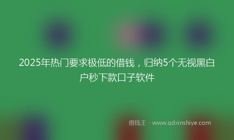 2025年热门要求极低的借钱，归纳5个无视黑白户秒下款口子软件