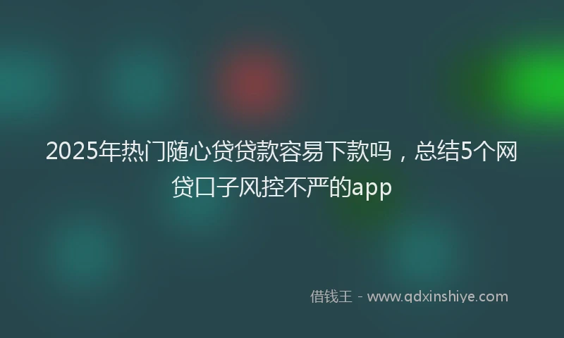 2025年热门随心贷贷款容易下款吗，总结5个网贷口子风控不严的app