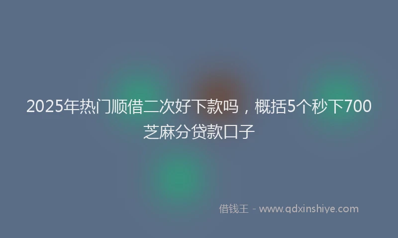 2025年热门顺借二次好下款吗，概括5个秒下700芝麻分贷款口子