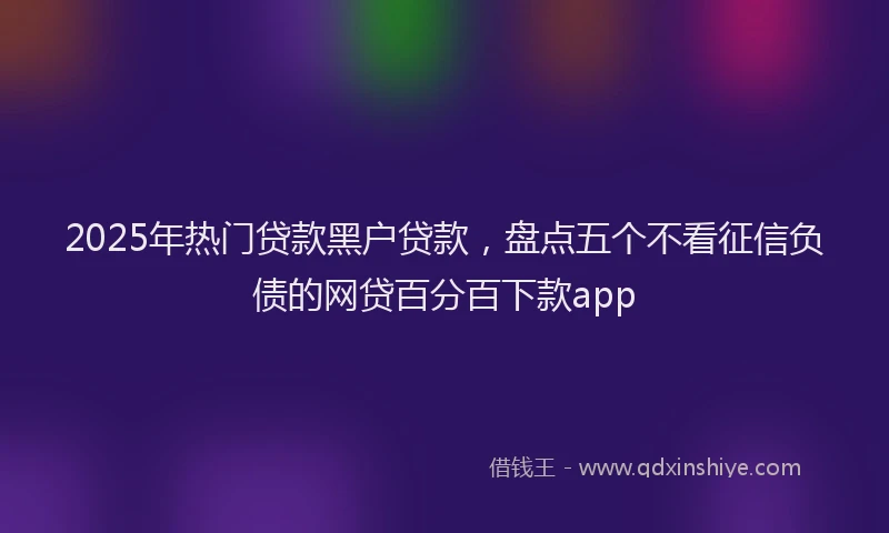 2025年热门贷款黑户贷款,盘点五个不看征信负债的网贷百分百下款app