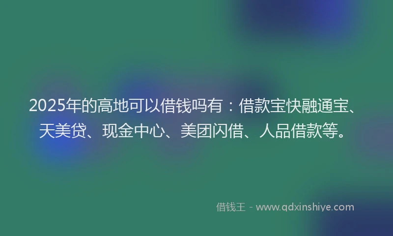 2025年的高地可以借钱吗有:借款宝快融通宝、天美贷、现金中心、美团闪借、人品借款等。