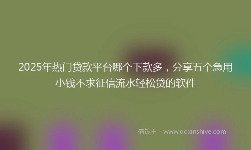 2025年热门贷款平台哪个下款多,分享五个急用小钱不求征信流水轻松贷的软件