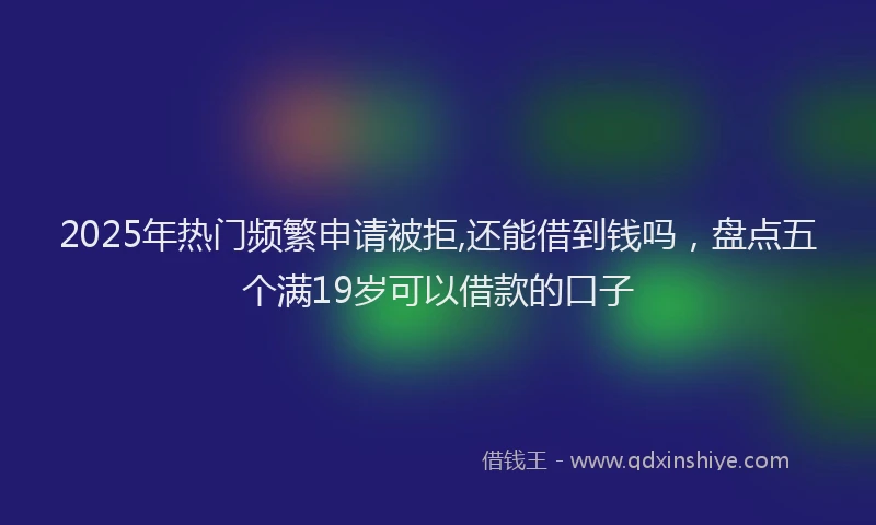 2025年热门频繁申请被拒,还能借到钱吗，盘点五个满19岁可以借款的口子