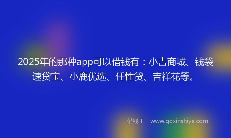 2025年的那种app可以借钱有:小吉商城、钱袋速贷宝、小鹿优选、任性贷、吉祥花等。