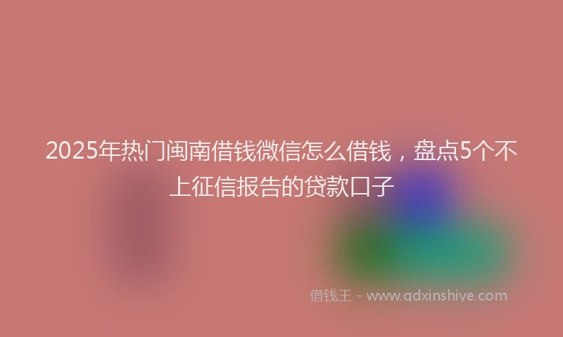 2025年热门闽南借钱微信怎么借钱，盘点5个不上征信报告的贷款口子