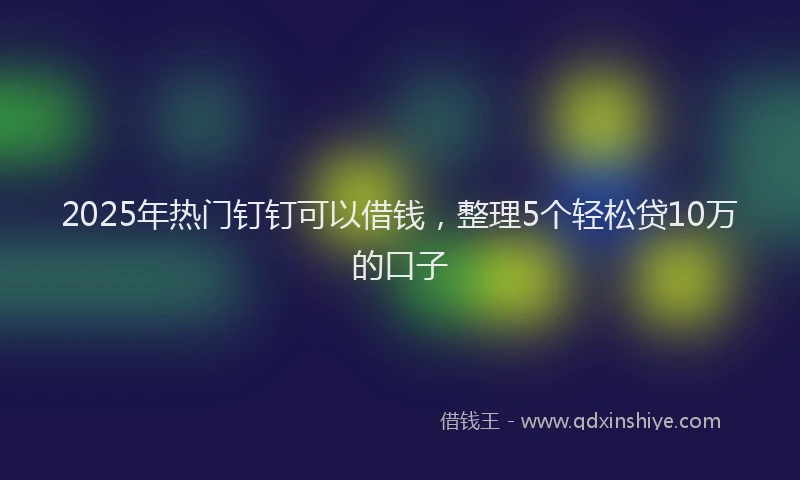 2025年热门钉钉可以借钱,整理5个轻松贷10万的口子