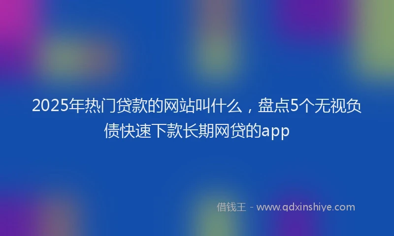 2025年热门贷款的网站叫什么,盘点5个无视负债快速下款长期网贷的app
