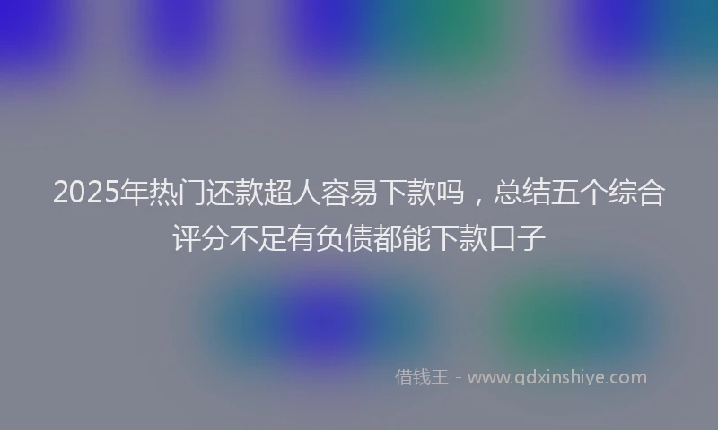 2025年热门还款超人容易下款吗,总结五个综合评分不足有负债都能下款口子