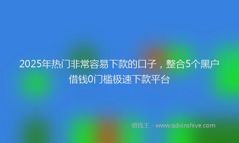 2025年热门非常容易下款的口子,整合5个黑户借钱0门槛极速下款平台