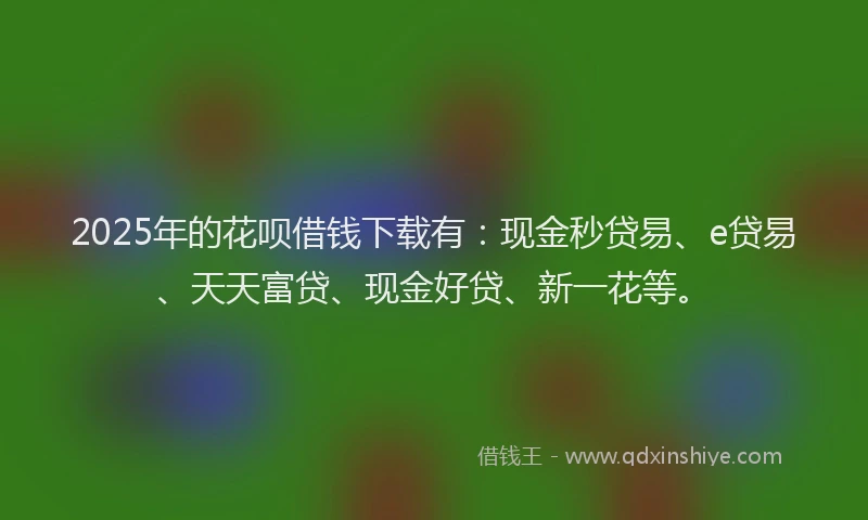2025年的花呗借钱下载有:现金秒贷易、e贷易、天天富贷、现金好贷、新一花等。