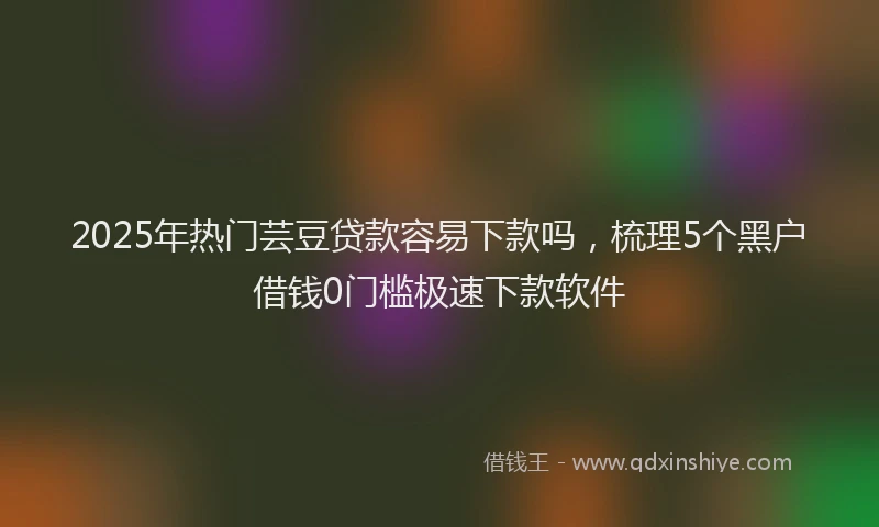 2025年热门芸豆贷款容易下款吗,梳理5个黑户借钱0门槛极速下款软件