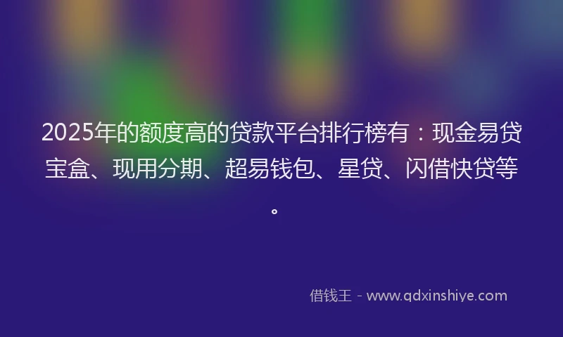 2025年的额度高的贷款平台排行榜有：现金易贷宝盒、现用分期、超易钱包、星贷、闪借快贷等。