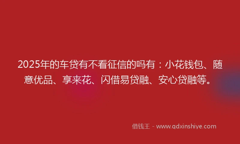 2025年的车贷有不看征信的吗有：小花钱包、随意优品、享来花、闪借易贷融、安心贷融等。