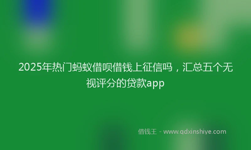 2025年热门蚂蚁借呗借钱上征信吗，汇总五个无视评分的贷款app