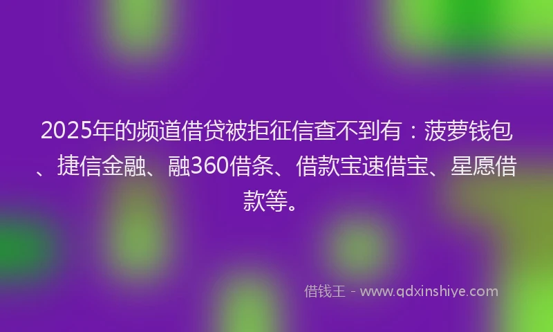 2025年的频道借贷被拒征信查不到有：菠萝钱包、捷信金融、融360借条、借款宝速借宝、星愿借款等。