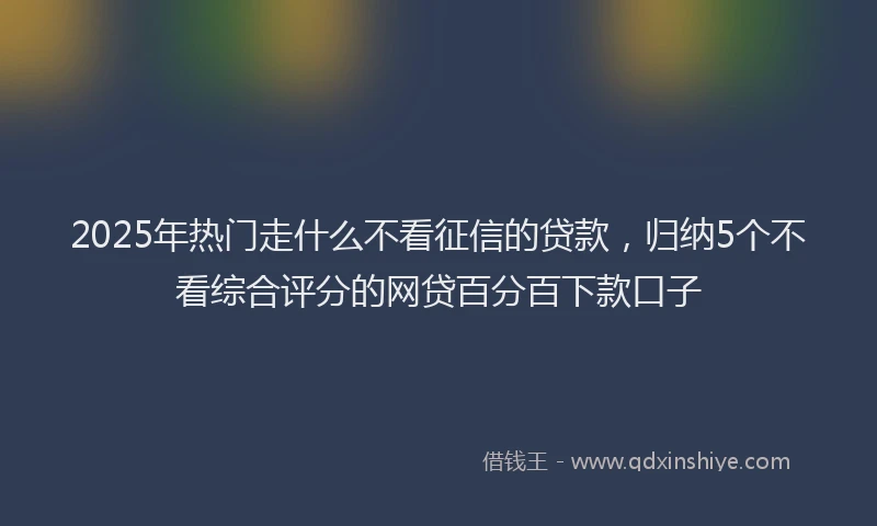 2025年热门走什么不看征信的贷款，归纳5个不看综合评分的网贷百分百下款口子