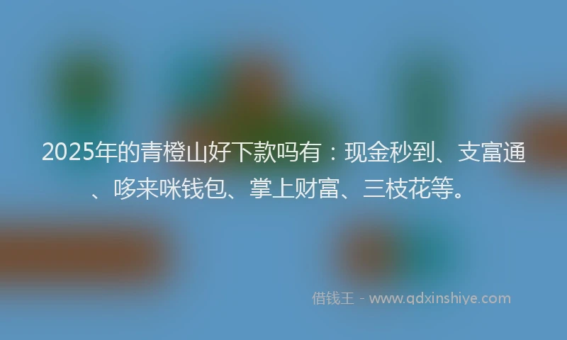 2025年的青橙山好下款吗有:现金秒到、支富通、哆来咪钱包、掌上财富、三枝花等。