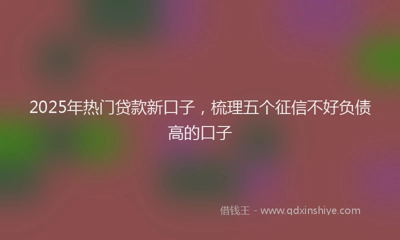 2025年热门贷款新口子,梳理五个征信不好负债高的口子